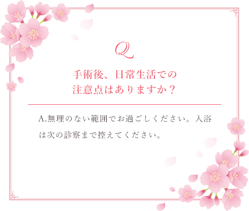 Q.手術後、日常生活での注意点はありますか？ A.無理のない範囲でお過ごしください。入浴は次の健診まで控えてください。