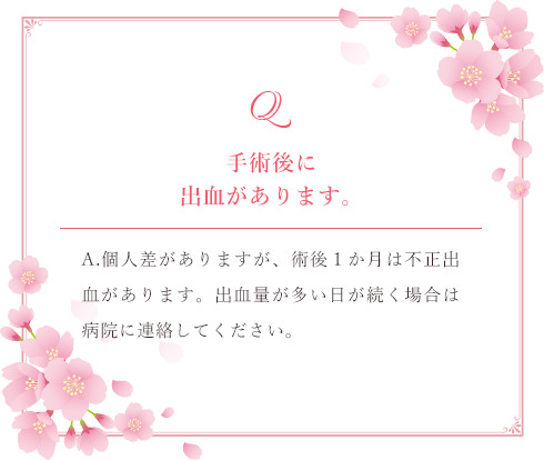 Q.手術後に
出血があります。 A.個人差がありますが、術後１か月は不正出血があります。出血量が多い日が続く場合は病院に連絡してください。